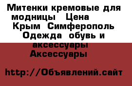Митенки кремовые для модницы › Цена ­ 300 - Крым, Симферополь Одежда, обувь и аксессуары » Аксессуары   